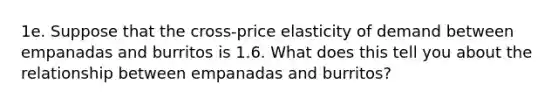 1e. Suppose that the cross-price elasticity of demand between empanadas and burritos is 1.6. What does this tell you about the relationship between empanadas and burritos?