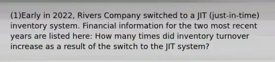 (1)Early in 2022, Rivers Company switched to a JIT (just-in-time) inventory system. Financial information for the two most recent years are listed here: How many times did inventory turnover increase as a result of the switch to the JIT system?