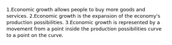 1.Economic growth allows people to buy more goods and services. 2.Economic growth is the expansion of the economy's production possibilities. 3.Economic growth is represented by a movement from a point inside the production possibilities curve to a point on the curve.