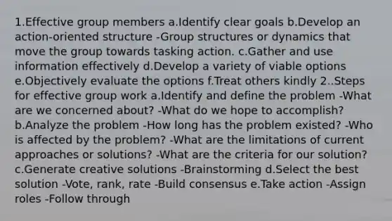 1.Effective group members a.Identify clear goals b.Develop an action-oriented structure -Group structures or dynamics that move the group towards tasking action. c.Gather and use information effectively d.Develop a variety of viable options e.Objectively evaluate the options f.Treat others kindly 2..Steps for effective group work a.Identify and define the problem -What are we concerned about? -What do we hope to accomplish? b.Analyze the problem -How long has the problem existed? -Who is affected by the problem? -What are the limitations of current approaches or solutions? -What are the criteria for our solution? c.Generate creative solutions -Brainstorming d.Select the best solution -Vote, rank, rate -Build consensus e.Take action -Assign roles -Follow through