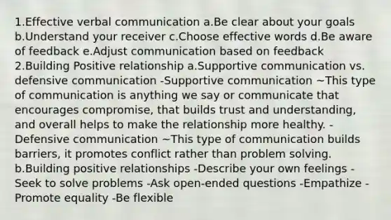 1.Effective verbal communication a.Be clear about your goals b.Understand your receiver c.Choose effective words d.Be aware of feedback e.Adjust communication based on feedback 2.Building Positive relationship a.Supportive communication vs. defensive communication -Supportive communication ~This type of communication is anything we say or communicate that encourages compromise, that builds trust and understanding, and overall helps to make the relationship more healthy. -Defensive communication ~This type of communication builds barriers, it promotes conflict rather than problem solving. b.Building positive relationships -Describe your own feelings -Seek to solve problems -Ask open-ended questions -Empathize -Promote equality -Be flexible