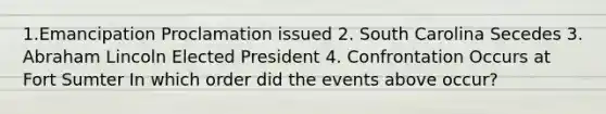 1.Emancipation Proclamation issued 2. South Carolina Secedes 3. Abraham Lincoln Elected President 4. Confrontation Occurs at Fort Sumter In which order did the events above occur?