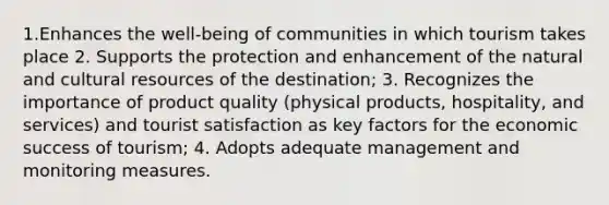 1.Enhances the well-being of communities in which tourism takes place 2. Supports the protection and enhancement of the natural and cultural resources of the destination; 3. Recognizes the importance of product quality (physical products, hospitality, and services) and tourist satisfaction as key factors for the economic success of tourism; 4. Adopts adequate management and monitoring measures.