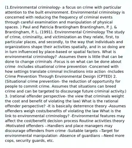 (1.Environmental criminology- a focus on crime with particular attention to the built environment. Environmental criminology is concerned with reducing the frequency of criminal events through careful examination and manipulation of physical spaces. ) Paul and Patricia Brantingham Brantingham, P. J. & Brantingham, P. L. (1991). Environmental Criminology The study of crime, criminality, and victimization as they relate, first, to particular places, and secondly, to the way that individuals and organizations shape their activities spatially, and in so doing are in turn influenced by place-based or spatial factors. What is environmental criminology? -Assumes there is little that can be done to change criminals -Focus is on what can be done about crime -Includes situational crime prevention -Concerned with how settings translate criminal inclinations into action -Includes Crime Prevention Through Environmental Design (CPTED) 2. (Situational crime prevention- the reduction of opportunity for people to commit crime. Assumes that situations can breed crime and can be targeted to discourage future criminal activity.) 3. (rational offender perspective- the view that criminals weight the cost and benefit of violating the law) What is the rational offender perspective? -It is basically deterrence theory -Assumes offenders weigh costs/benefits of violating the law What is the link to environmental criminology? -Environmental features may affect the cost/benefit decision process Routine activities theory -Motivated offenders --Handlers and place managers may discourage offenders from crime -Suitable targets --Target for environmental manipulation -Absence of guardians --Need more cops, security guards, etc.