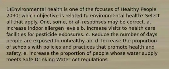 1)Environmental health is one of the focuses of Healthy People 2030; which objective is related to environmental health? Select all that apply. One, some, or all responses may be correct. a. Increase indoor allergen levels b. Increase visits to health care facilities for pesticide exposures. c. Reduce the number of days people are exposed to unhealthy air. d. Increase the proportion of schools with policies and practices that promote health and safety. e. Increase the proportion of people whose water supply meets Safe Drinking Water Act regulations.