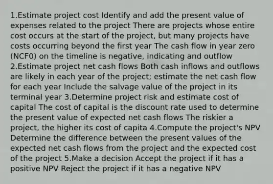 1.Estimate project cost Identify and add the present value of expenses related to the project There are projects whose entire cost occurs at the start of the project, but many projects have costs occurring beyond the first year The cash flow in year zero (NCF0) on the timeline is negative, indicating and outflow 2.Estimate project net cash flows Both cash inflows and outflows are likely in each year of the project; estimate the net cash flow for each year Include the salvage value of the project in its terminal year 3.Determine project risk and estimate cost of capital The cost of capital is the discount rate used to determine the present value of expected net cash flows The riskier a project, the higher its cost of capita 4.Compute the project's NPV Determine the difference between the present values of the expected net cash flows from the project and the expected cost of the project 5.Make a decision Accept the project if it has a positive NPV Reject the project if it has a negative NPV