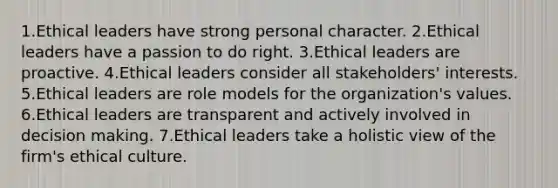 1.Ethical leaders have strong personal character. 2.Ethical leaders have a passion to do right. 3.Ethical leaders are proactive. 4.Ethical leaders consider all stakeholders' interests. 5.Ethical leaders are role models for the organization's values. 6.Ethical leaders are transparent and actively involved in decision making. 7.Ethical leaders take a holistic view of the firm's ethical culture.