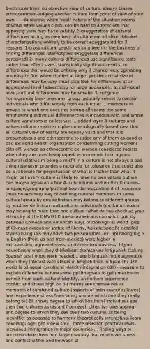 1-ethnocentrism no objective view of culture, always biases ethnocentrism-judging another culture form point of view of your own ---- dangerous when "real" nature of the situation seems obvious when values clash, can be hard to appreciate that opposing view may have validity 2-exaggeration of cultural differences acting as members of culture are all alike , blanket characterizations unlikely to be correct exaggerated for 3 reasons: 1-cross cultural psych has long been in the business of finding differences (stereotypes exaggerate differences perceived) 2- many cultural differences use significance tests rather than effect sizes (statistically significant results, or differences that would be unlikely only if chance were operating, are easy to find when studied at large) yet the actual size of differences may be very small also look for differences at an aggregated level (advertising for large audience).. at individual level, cultural differences may be smaller 3- outgroup homogeneity bias- ones own group naturally seems to contain individuals who differ widely from each other ... members of groups to which one does not belong all seems the same emphasizing individual differenecces is individualistic, and whole culture variations is collectivist ... added layer 3-cultures and values cultural relativism- phenomenologically based idea that all cultural view of reality are equally valid and that it is presumptuous and ethnocentric to judge any of them as good or bad ex:world health organization condemning cutting womens clits off, viewed as ethnocentric ex: women considered rapists when they are ones being raped- ethnocentric both against cultural relativisim being a misfit in a culture is not always a bad thing relativism provides a rationale for tolerance that could also be a rationale for perpetuation of what is (rather than what it might be) every culture is likely to have its own values but we can maybe agree on a few 4- subcultures and multiculturalism- language/geography/political boundaries/continent of residence (may be arbitrary way of defining culture) members of same cultural group by one definition may belong to different groups by another definition multicultural individuals (us, from mexico) may belong to more than one culture (what do you check as your ethinicity at the DMV??) Chinese americans can witch quickly between Chinese and American ways of lookingn at world (pics of Chinese dragon or statue of liberty, holistic/specific detailed styles) bilinguals may have two personalities- ex: ppl taking big 5 in English (from us and from mexico) were higher in extraversion, agreeableness, and conscientiousness) higher neuroticism when they thinkabout themselves in Spanish (taking Spanish test) more work needed... are bilinguals more agreeable when they interact with others in English than in Spanish? 1/2 world is bilingual -bicultural identity integration (BII) - measure to explain difference in how some ppl integrate to gain maximum benefit from each cultural identity, and others experience conflict and stress high on BII means see themselves as members of combined culture (aspects of both source cultures) low (experience stress from being unsure which one they really belong to) BII shows degree to which bicultural individuals see their two cultures as distant from each other (vs overlapping) and degree to which they see their two cultures as being inconflict as opposed to harmony theoretically interesting- learn new language, get a new soul ..more research practical level- increased immigration in major countries ... finding ways to accommodate them into large r society that minimizes stress and conflict within and between pl