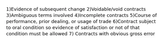 1)Evidence of subsequent change 2)Voidable/void contracts 3)Ambiguous terms involved 4)Incomplete contracts 5)Course of performance, prior dealing, or usage of trade 6)Contract subject to oral condition so evidence of satisfaction or not of that condition must be allowed 7) Contracts with obvious gross error