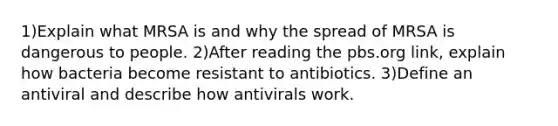 1)Explain what MRSA is and why the spread of MRSA is dangerous to people. 2)After reading the pbs.org link, explain how bacteria become resistant to antibiotics. 3)Define an antiviral and describe how antivirals work.