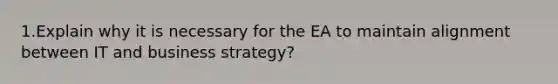 1.Explain why it is necessary for the EA to maintain alignment between IT and business strategy?