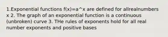 1.Exponential functions f(x)=a^x are defined for allrealnumbers x 2. The graph of an exponential function is a continuous (unbroken) curve 3. THe rules of exponents hold for all real number exponents and positive bases