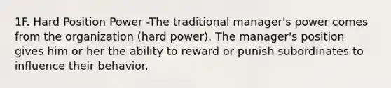 1F. Hard Position Power -The traditional manager's power comes from the organization (hard power). The manager's position gives him or her the ability to reward or punish subordinates to influence their behavior.