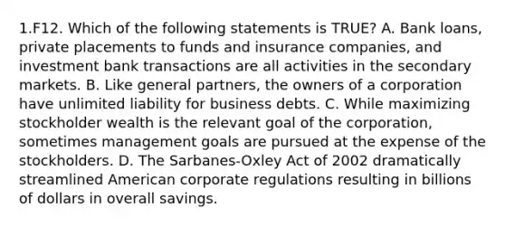 1.F12. Which of the following statements is TRUE? A. Bank loans, private placements to funds and insurance companies, and investment bank transactions are all activities in the secondary markets. B. Like general partners, the owners of a corporation have unlimited liability for business debts. C. While maximizing stockholder wealth is the relevant goal of the corporation, sometimes management goals are pursued at the expense of the stockholders. D. The Sarbanes-Oxley Act of 2002 dramatically streamlined American corporate regulations resulting in billions of dollars in overall savings.