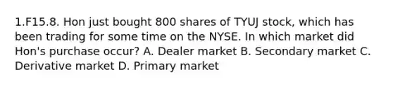 1.F15.8. Hon just bought 800 shares of TYUJ stock, which has been trading for some time on the NYSE. In which market did Hon's purchase occur? A. Dealer market B. Secondary market C. Derivative market D. Primary market