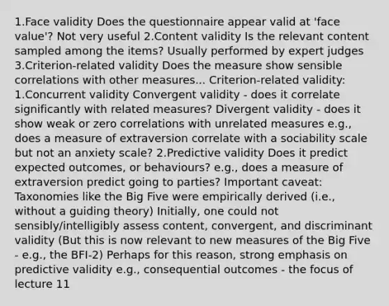 1.Face validity Does the questionnaire appear valid at 'face value'? Not very useful 2.Content validity Is the relevant content sampled among the items? Usually performed by expert judges 3.Criterion-related validity Does the measure show sensible correlations with other measures... Criterion-related validity: 1.Concurrent validity Convergent validity - does it correlate significantly with related measures? Divergent validity - does it show weak or zero correlations with unrelated measures e.g., does a measure of extraversion correlate with a sociability scale but not an anxiety scale? 2.Predictive validity Does it predict expected outcomes, or behaviours? e.g., does a measure of extraversion predict going to parties? Important caveat: Taxonomies like the Big Five were empirically derived (i.e., without a guiding theory) Initially, one could not sensibly/intelligibly assess content, convergent, and discriminant validity (But this is now relevant to new measures of the Big Five - e.g., the BFI-2) Perhaps for this reason, strong emphasis on predictive validity e.g., consequential outcomes - the focus of lecture 11