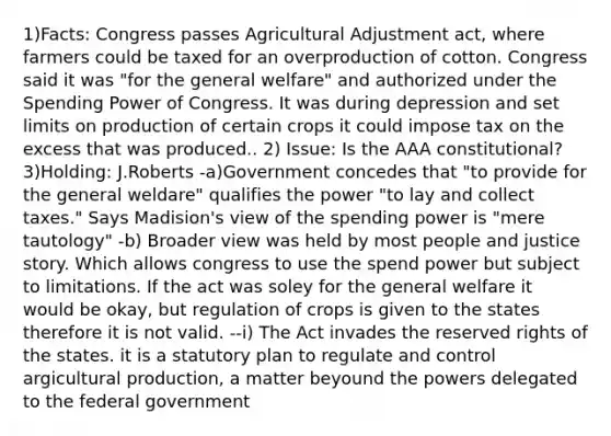 1)Facts: Congress passes Agricultural Adjustment act, where farmers could be taxed for an overproduction of cotton. Congress said it was "for the general welfare" and authorized under the Spending Power of Congress. It was during depression and set limits on production of certain crops it could impose tax on the excess that was produced.. 2) Issue: Is the AAA constitutional? 3)Holding: J.Roberts -a)Government concedes that "to provide for the general weldare" qualifies the power "to lay and collect taxes." Says Madision's view of the spending power is "mere tautology" -b) Broader view was held by most people and justice story. Which allows congress to use the spend power but subject to limitations. If the act was soley for the general welfare it would be okay, but regulation of crops is given to the states therefore it is not valid. --i) The Act invades the reserved rights of the states. it is a statutory plan to regulate and control argicultural production, a matter beyound the powers delegated to the federal government