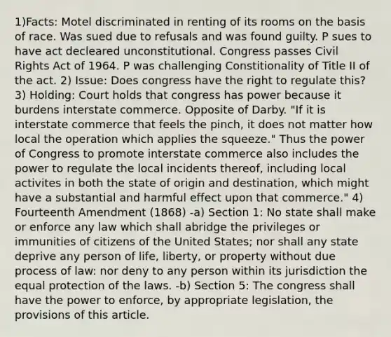 1)Facts: Motel discriminated in renting of its rooms on the basis of race. Was sued due to refusals and was found guilty. P sues to have act decleared unconstitutional. Congress passes Civil Rights Act of 1964. P was challenging Constitionality of Title II of the act. 2) Issue: Does congress have the right to regulate this? 3) Holding: Court holds that congress has power because it burdens interstate commerce. Opposite of Darby. "If it is interstate commerce that feels the pinch, it does not matter how local the operation which applies the squeeze." Thus the power of Congress to promote interstate commerce also includes the power to regulate the local incidents thereof, including local activites in both the state of origin and destination, which might have a substantial and harmful effect upon that commerce." 4) Fourteenth Amendment (1868) -a) Section 1: No state shall make or enforce any law which shall abridge the privileges or immunities of citizens of the United States; nor shall any state deprive any person of life, liberty, or property without due process of law: nor deny to any person within its jurisdiction the equal protection of the laws. -b) Section 5: The congress shall have the power to enforce, by appropriate legislation, the provisions of this article.