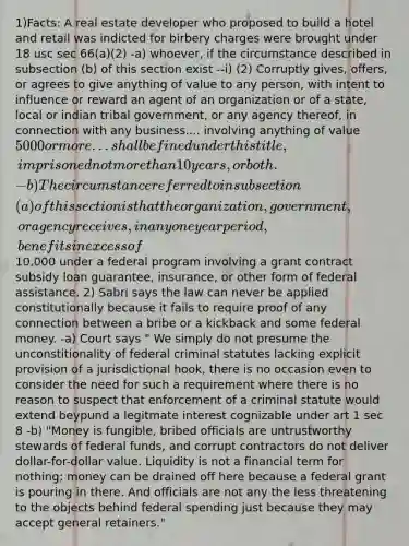 1)Facts: A real estate developer who proposed to build a hotel and retail was indicted for birbery charges were brought under 18 usc sec 66(a)(2) -a) whoever, if the circumstance described in subsection (b) of this section exist --i) (2) Corruptly gives, offers, or agrees to give anything of value to any person, with intent to influence or reward an agent of an organization or of a state, local or indian tribal government, or any agency thereof, in connection with any business.... involving anything of value 5000 or more... shall be fined under this title, imprisoned not more than 10 years, or both. -b) The circumstance referred to insubsection (a) of this section is that the organization, government, or agency receives, in any one year period, benefits in excess of10,000 under a federal program involving a grant contract subsidy loan guarantee, insurance, or other form of federal assistance. 2) Sabri says the law can never be applied constitutionally because it fails to require proof of any connection between a bribe or a kickback and some federal money. -a) Court says " We simply do not presume the unconstitionality of federal criminal statutes lacking explicit provision of a jurisdictional hook, there is no occasion even to consider the need for such a requirement where there is no reason to suspect that enforcement of a criminal statute would extend beypund a legitmate interest cognizable under art 1 sec 8 -b) "Money is fungible, bribed officials are untrustworthy stewards of federal funds, and corrupt contractors do not deliver dollar-for-dollar value. Liquidity is not a financial term for nothing; money can be drained off here because a federal grant is pouring in there. And officials are not any the less threatening to the objects behind federal spending just because they may accept general retainers."