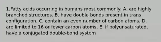 1.Fatty acids occurring in humans most commonly: A. are highly branched structures. B. have double bonds present in trans configuration. C. contain an even number of carbon atoms. D. are limited to 16 or fewer carbon atoms. E. if polyunsaturated, have a conjugated double-bond system