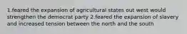 1.feared the expansion of agricultural states out west would strengthen the democrat party 2.feared the expansion of slavery and increased tension between the north and the south