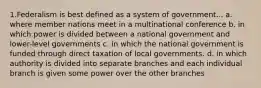 1.Federalism is best defined as a system of government... a. where member nations meet in a multinational conference b. in which power is divided between a national government and lower-level governments c. in which the national government is funded through direct taxation of local governments. d. in which authority is divided into separate branches and each individual branch is given some power over the other branches