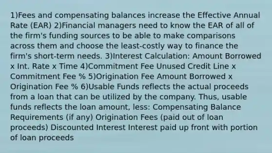 1)Fees and compensating balances increase the Effective Annual Rate (EAR) 2)Financial managers need to know the EAR of all of the firm's funding sources to be able to make comparisons across them and choose the least-costly way to finance the firm's short-term needs. 3)Interest Calculation: Amount Borrowed x Int. Rate x Time 4)Commitment Fee Unused Credit Line x Commitment Fee % 5)Origination Fee Amount Borrowed x Origination Fee % 6)Usable Funds reflects the actual proceeds from a loan that can be utilized by the company. Thus, usable funds reflects the loan amount, less: Compensating Balance Requirements (if any) Origination Fees (paid out of loan proceeds) Discounted Interest Interest paid up front with portion of loan proceeds