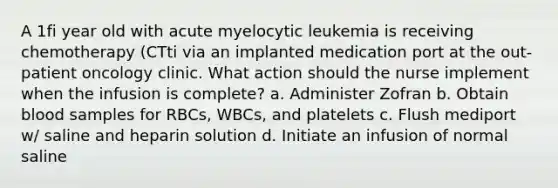 A 1fi year old with acute myelocytic leukemia is receiving chemotherapy (CTti via an implanted medication port at the out-patient oncology clinic. What action should the nurse implement when the infusion is complete? a. Administer Zofran b. Obtain blood samples for RBCs, WBCs, and platelets c. Flush mediport w/ saline and heparin solution d. Initiate an infusion of normal saline