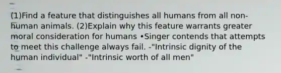 (1)Find a feature that distinguishes all humans from all non-human animals. (2)Explain why this feature warrants greater moral consideration for humans •Singer contends that attempts to meet this challenge always fail. -"Intrinsic dignity of the human individual" -"Intrinsic worth of all men"