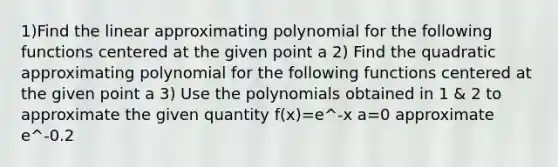 1)Find the linear approximating polynomial for the following functions centered at the given point a 2) Find the quadratic approximating polynomial for the following functions centered at the given point a 3) Use the polynomials obtained in 1 & 2 to approximate the given quantity f(x)=e^-x a=0 approximate e^-0.2