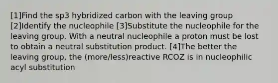 [1]Find the sp3 hybridized carbon with the leaving group [2]Identify the nucleophile [3]Substitute the nucleophile for the leaving group. With a neutral nucleophile a proton must be lost to obtain a neutral substitution product. [4]The better the leaving group, the (more/less)reactive RCOZ is in nucleophilic acyl substitution