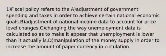 1)<a href='https://www.questionai.com/knowledge/kPTgdbKdvz-fiscal-policy' class='anchor-knowledge'>fiscal policy</a> refers to the A)adjustment of government spending and taxes in order to achieve certain national economic goals.B)adjustment of national income data to account for price level changes.C)changing the way unemployment data is calculated so as to make it appear that unemployment is lower than it actually is.D)manipulation of the money supply in order to increase the amount of paper currency in circulation.