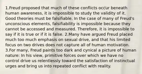 1.Freud proposed that much of these conflicts occur beneath human awareness, it is impossible to study the validity of it. Good theories must be falsifiable. In the case of many of Freud's unconscious elements, falsifiability is impossible because they cannot be accessed and measured. Therefore, it is impossible to say if it is true or if it is false. 2.Many have argued Freud placed much too much emphasis on sexual drive, and that his limited focus on two drives does not capture all of human motivation. 3.For many, Freud paints too dark and cynical a picture of human nature: In his view, primitive forces over which we have no control drive us relentlessly toward the satisfaction of instinctual urges and bring us into repeated conflict with reality.