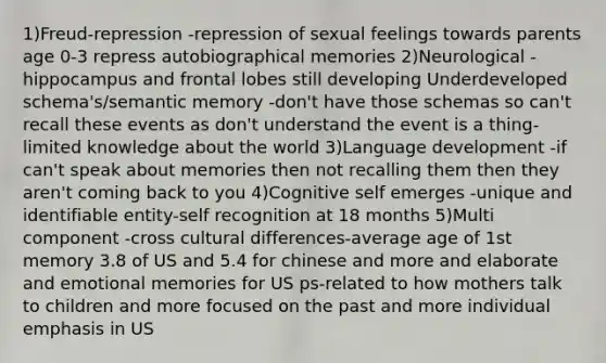 1)Freud-repression -repression of sexual feelings towards parents age 0-3 repress autobiographical memories 2)Neurological -hippocampus and frontal lobes still developing Underdeveloped schema's/semantic memory -don't have those schemas so can't recall these events as don't understand the event is a thing-limited knowledge about the world 3)Language development -if can't speak about memories then not recalling them then they aren't coming back to you 4)Cognitive self emerges -unique and identifiable entity-self recognition at 18 months 5)Multi component -cross cultural differences-average age of 1st memory 3.8 of US and 5.4 for chinese and more and elaborate and emotional memories for US ps-related to how mothers talk to children and more focused on the past and more individual emphasis in US