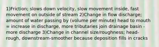 1)Friction; slows down velocity, slow movement inside, fast movement on outside of stream 2)Change in flow discharge; amount of water passing by (volume per minute) head to mouth = increase in discharge, more tributaries join drainage basin - more discharge 3)Change in channel size/roughness; head-rough, downstream-smoother because deposition fills in cracks