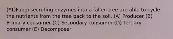(*1)Fungi secreting enzymes into a fallen tree are able to cycle the nutrients from the tree back to the soil. (A) Producer (B) Primary consumer (C) Secondary consumer (D) Tertiary consumer (E) Decomposer