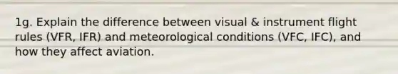 1g. Explain the difference between visual & instrument flight rules (VFR, IFR) and meteorological conditions (VFC, IFC), and how they affect aviation.