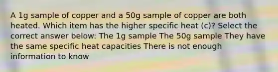 A 1g sample of copper and a 50g sample of copper are both heated. Which item has the higher specific heat (c)? Select the correct answer below: The 1g sample The 50g sample They have the same specific heat capacities There is not enough information to know