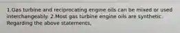 1.Gas turbine and reciprocating engine oils can be mixed or used interchangeably. 2.Most gas turbine engine oils are synthetic. Regarding the above statements,