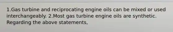 1.Gas turbine and reciprocating engine oils can be mixed or used interchangeably. 2.Most gas turbine engine oils are synthetic. Regarding the above statements,