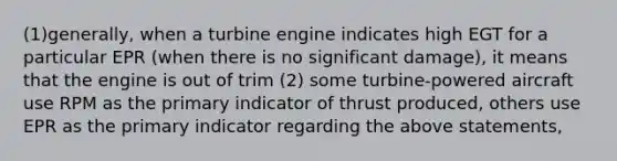 (1)generally, when a turbine engine indicates high EGT for a particular EPR (when there is no significant damage), it means that the engine is out of trim (2) some turbine-powered aircraft use RPM as the primary indicator of thrust produced, others use EPR as the primary indicator regarding the above statements,