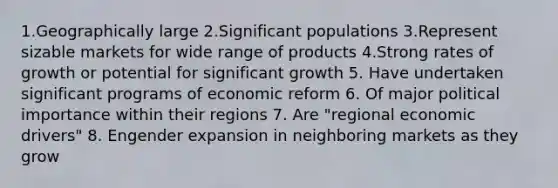 1.Geographically large 2.Significant populations 3.Represent sizable markets for wide range of products 4.Strong rates of growth or potential for significant growth 5. Have undertaken significant programs of economic reform 6. Of major political importance within their regions 7. Are "regional economic drivers" 8. Engender expansion in neighboring markets as they grow