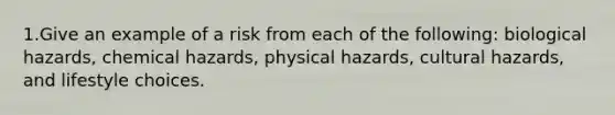 1.Give an example of a risk from each of the following: biological hazards, chemical hazards, physical hazards, cultural hazards, and lifestyle choices.