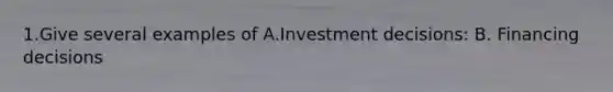 1.Give several examples of A.Investment decisions: B. Financing decisions