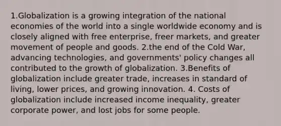 1.Globalization is a growing integration of the national economies of the world into a single worldwide economy and is closely aligned with free enterprise, freer markets, and greater movement of people and goods. 2.the end of the Cold War, advancing technologies, and governments' policy changes all contributed to the growth of globalization. 3.Benefits of globalization include greater trade, increases in standard of living, lower prices, and growing innovation. 4. Costs of globalization include increased income inequality, greater corporate power, and lost jobs for some people.