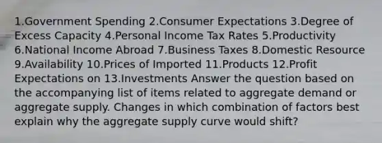 1.Government Spending 2.Consumer Expectations 3.Degree of Excess Capacity 4.Personal Income Tax Rates 5.Productivity 6.National Income Abroad 7.Business Taxes 8.Domestic Resource 9.Availability 10.Prices of Imported 11.Products 12.Profit Expectations on 13.Investments Answer the question based on the accompanying list of items related to aggregate demand or aggregate supply. Changes in which combination of factors best explain why the aggregate supply curve would shift?