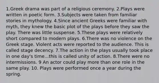 1.Greek drama was part of a religious ceremony. 2.Plays were written in poetic form. 3.Subjects were taken from familiar stories in mythology. 4.Since ancient Greeks were familiar with myth, they knew the basic plot of the plays before they saw the play. There was little suspense. 5.These plays were relatively short compared to modern plays. 6.There was no violence on the Greek stage. Violent acts were reported to the audience. This is called stage decency. 7.The action in the plays usually took place in one day's time...this is called unity of action. 8.There were no intermissions. 9 An actor could play more than one role in the same play. 10. Plays were performed once a year during the spring.