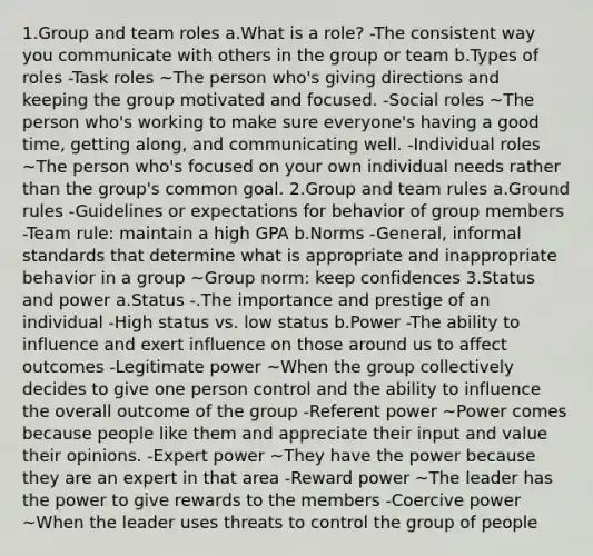 1.Group and team roles a.What is a role? -The consistent way you communicate with others in the group or team b.Types of roles -Task roles ~The person who's giving directions and keeping the group motivated and focused. -Social roles ~The person who's working to make sure everyone's having a good time, getting along, and communicating well. -Individual roles ~The person who's focused on your own individual needs rather than the group's common goal. 2.Group and team rules a.Ground rules -Guidelines or expectations for behavior of group members -Team rule: maintain a high GPA b.Norms -General, informal standards that determine what is appropriate and inappropriate behavior in a group ~Group norm: keep confidences 3.Status and power a.Status -.The importance and prestige of an individual -High status vs. low status b.Power -The ability to influence and exert influence on those around us to affect outcomes -Legitimate power ~When the group collectively decides to give one person control and the ability to influence the overall outcome of the group -Referent power ~Power comes because people like them and appreciate their input and value their opinions. -Expert power ~They have the power because they are an expert in that area -Reward power ~The leader has the power to give rewards to the members -Coercive power ~When the leader uses threats to control the group of people