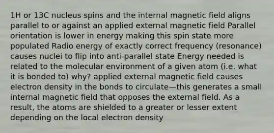 1H or 13C nucleus spins and the internal magnetic field aligns parallel to or against an applied external magnetic field Parallel orientation is lower in energy making this spin state more populated Radio energy of exactly correct frequency (resonance) causes nuclei to flip into anti-parallel state Energy needed is related to the molecular environment of a given atom (i.e. what it is bonded to) why? applied external magnetic field causes electron density in the bonds to circulate—this generates a small internal magnetic field that opposes the external field. As a result, the atoms are shielded to a greater or lesser extent depending on the local electron density