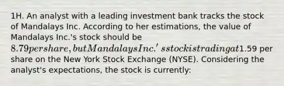 1H. An analyst with a leading investment bank tracks the stock of Mandalays Inc. According to her estimations, the value of Mandalays Inc.'s stock should be 8.79 per share, but Mandalays Inc.'s stock is trading at1.59 per share on the New York Stock Exchange (NYSE). Considering the analyst's expectations, the stock is currently: